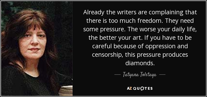 Already the writers are complaining that there is too much freedom. They need some pressure. The worse your daily life, the better your art. If you have to be careful because of oppression and censorship, this pressure produces diamonds. - Tatyana Tolstaya