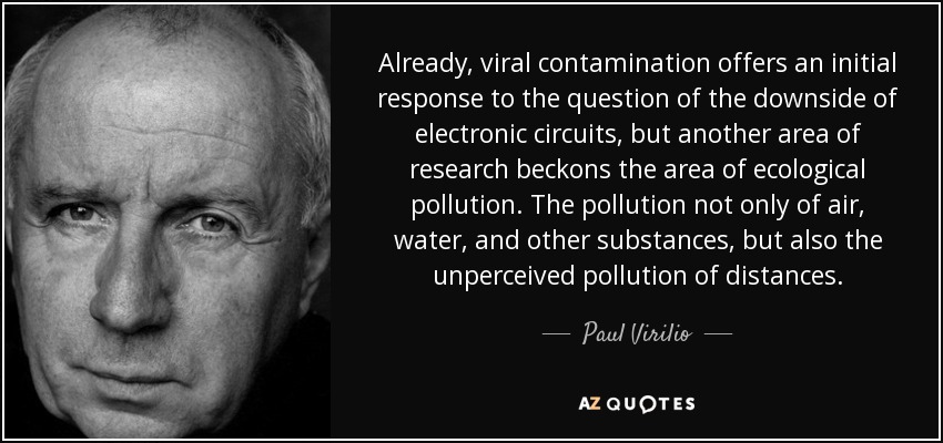 Already, viral contamination offers an initial response to the question of the downside of electronic circuits, but another area of research beckons the area of ecological pollution. The pollution not only of air, water, and other substances, but also the unperceived pollution of distances. - Paul Virilio