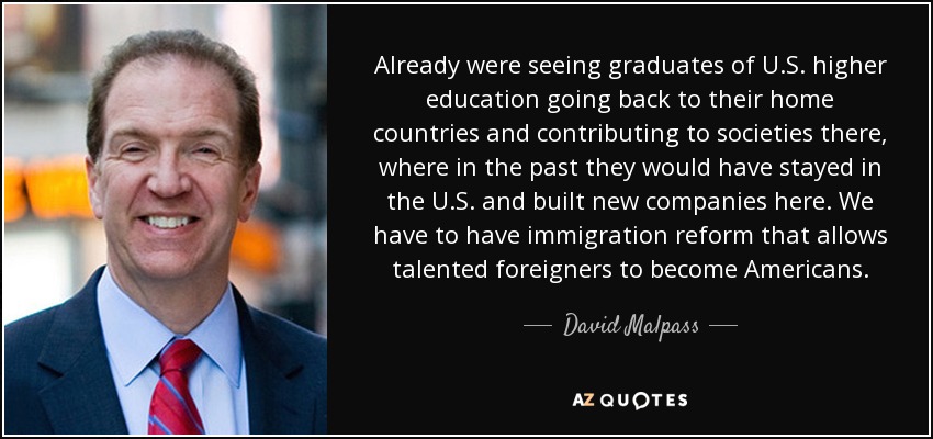 Already were seeing graduates of U.S. higher education going back to their home countries and contributing to societies there, where in the past they would have stayed in the U.S. and built new companies here. We have to have immigration reform that allows talented foreigners to become Americans. - David Malpass