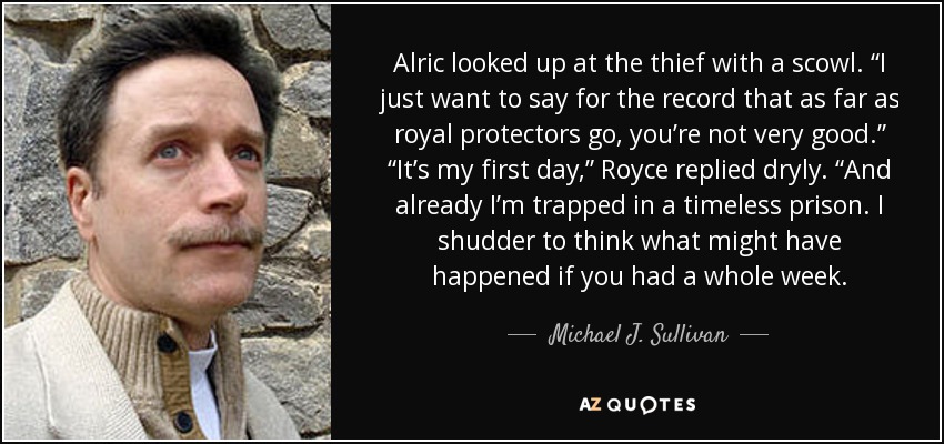 Alric looked up at the thief with a scowl. “I just want to say for the record that as far as royal protectors go, you’re not very good.” “It’s my first day,” Royce replied dryly. “And already I’m trapped in a timeless prison. I shudder to think what might have happened if you had a whole week. - Michael J. Sullivan