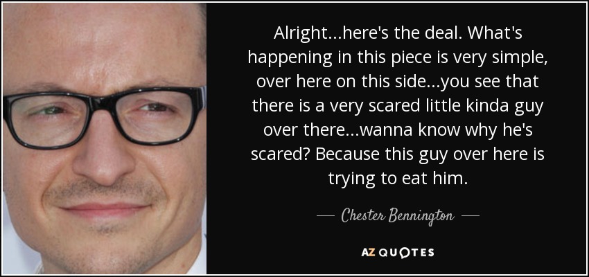 Alright...here's the deal. What's happening in this piece is very simple, over here on this side...you see that there is a very scared little kinda guy over there...wanna know why he's scared? Because this guy over here is trying to eat him. - Chester Bennington
