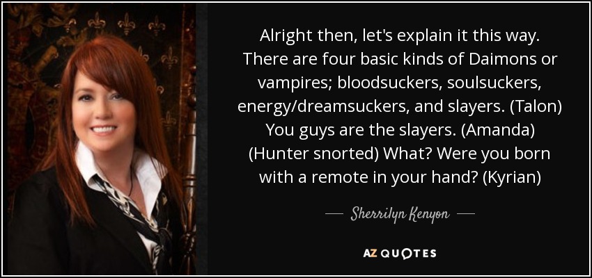 Alright then, let's explain it this way. There are four basic kinds of Daimons or vampires; bloodsuckers, soulsuckers, energy/dreamsuckers, and slayers. (Talon) You guys are the slayers. (Amanda) (Hunter snorted) What? Were you born with a remote in your hand? (Kyrian) - Sherrilyn Kenyon