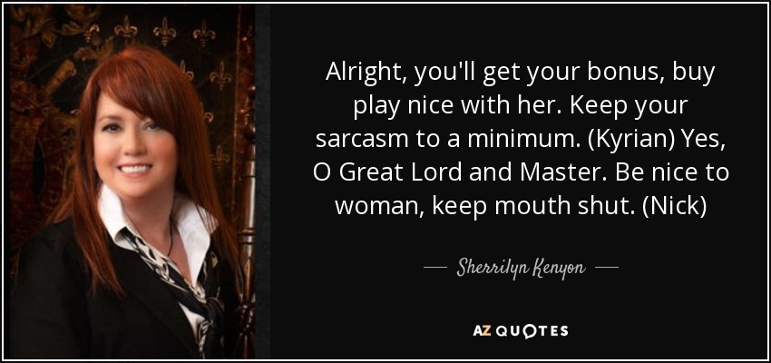 Alright, you'll get your bonus, buy play nice with her. Keep your sarcasm to a minimum. (Kyrian) Yes, O Great Lord and Master. Be nice to woman, keep mouth shut. (Nick) - Sherrilyn Kenyon