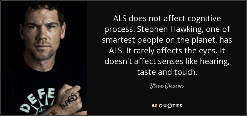 ALS does not affect cognitive process. Stephen Hawking, one of smartest people on the planet, has ALS. It rarely affects the eyes. It doesn't affect senses like hearing, taste and touch. - Steve Gleason