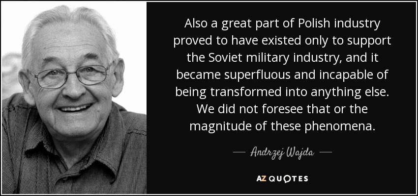 Also a great part of Polish industry proved to have existed only to support the Soviet military industry, and it became superfluous and incapable of being transformed into anything else. We did not foresee that or the magnitude of these phenomena. - Andrzej Wajda