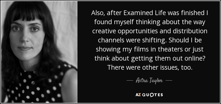 Also, after Examined Life was finished I found myself thinking about the way creative opportunities and distribution channels were shifting. Should I be showing my films in theaters or just think about getting them out online? There were other issues, too. - Astra Taylor