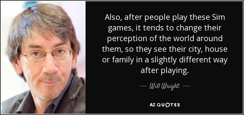 Also, after people play these Sim games, it tends to change their perception of the world around them, so they see their city, house or family in a slightly different way after playing. - Will Wright