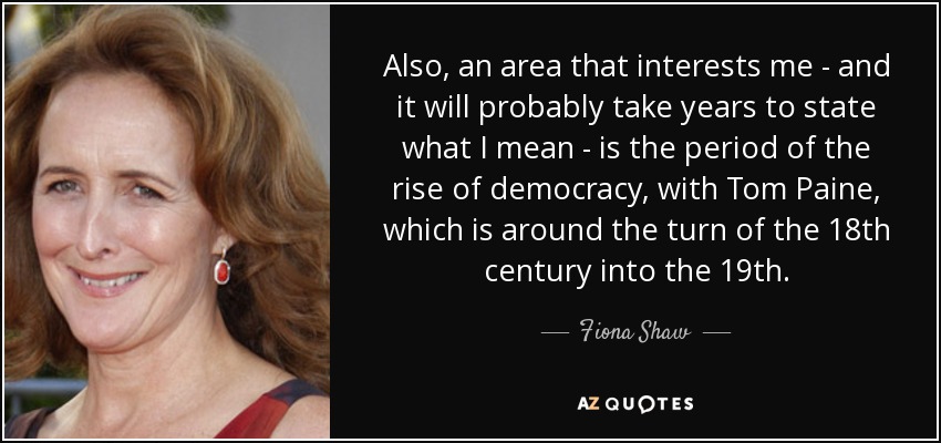 Also, an area that interests me - and it will probably take years to state what I mean - is the period of the rise of democracy, with Tom Paine, which is around the turn of the 18th century into the 19th. - Fiona Shaw