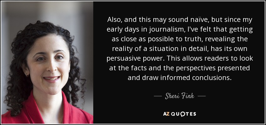 Also, and this may sound naïve, but since my early days in journalism, I've felt that getting as close as possible to truth, revealing the reality of a situation in detail, has its own persuasive power. This allows readers to look at the facts and the perspectives presented and draw informed conclusions. - Sheri Fink