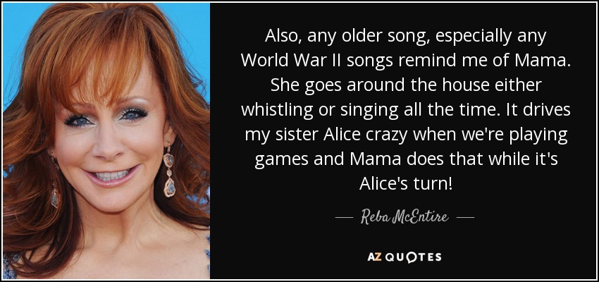 Also, any older song, especially any World War II songs remind me of Mama. She goes around the house either whistling or singing all the time. It drives my sister Alice crazy when we're playing games and Mama does that while it's Alice's turn! - Reba McEntire