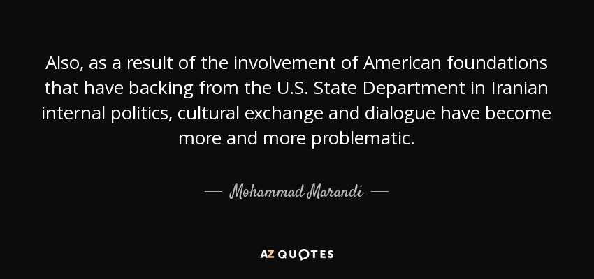 Also, as a result of the involvement of American foundations that have backing from the U.S. State Department in Iranian internal politics, cultural exchange and dialogue have become more and more problematic. - Mohammad Marandi
