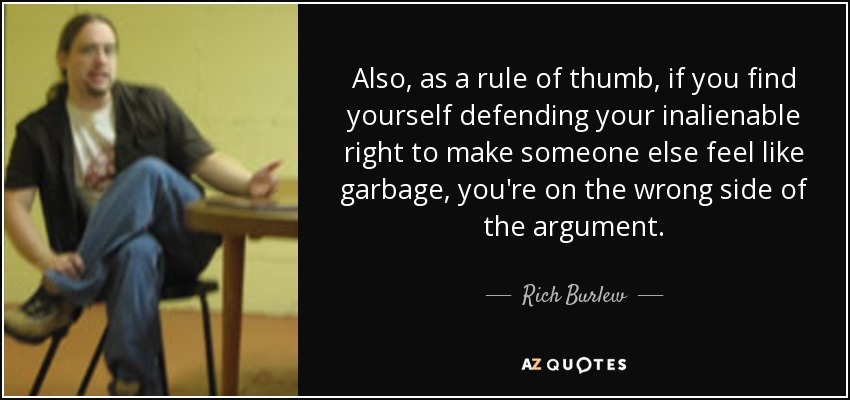 Also, as a rule of thumb, if you find yourself defending your inalienable right to make someone else feel like garbage, you're on the wrong side of the argument. - Rich Burlew