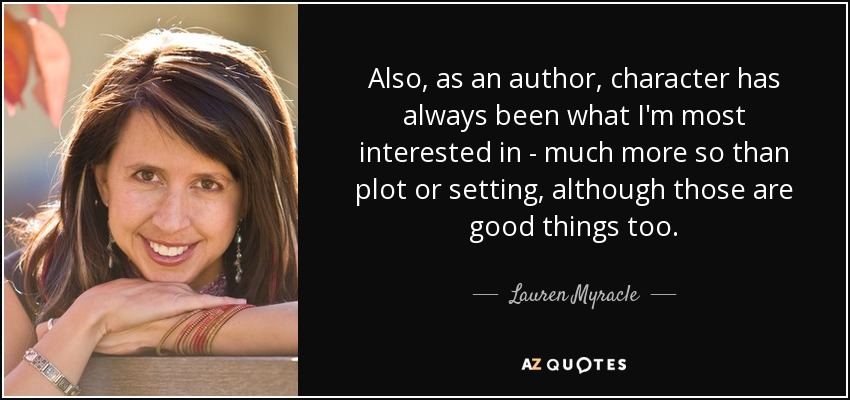 Also, as an author, character has always been what I'm most interested in - much more so than plot or setting, although those are good things too. - Lauren Myracle