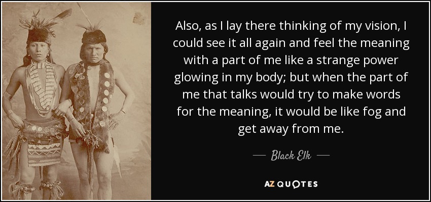 Also, as I lay there thinking of my vision, I could see it all again and feel the meaning with a part of me like a strange power glowing in my body; but when the part of me that talks would try to make words for the meaning, it would be like fog and get away from me. - Black Elk