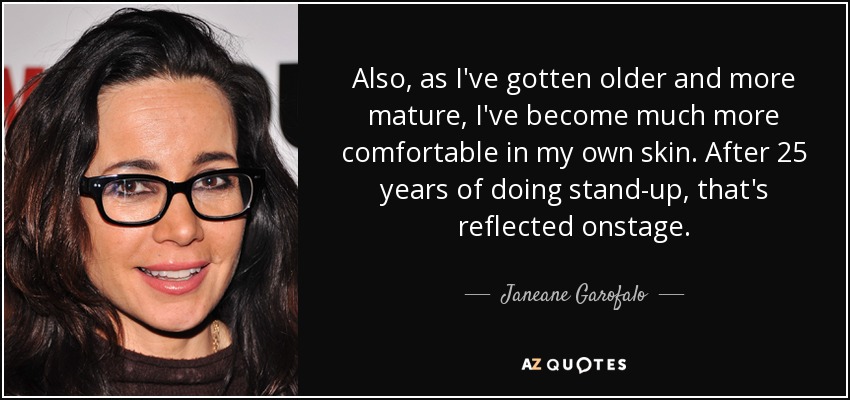 Also, as I've gotten older and more mature, I've become much more comfortable in my own skin. After 25 years of doing stand-up, that's reflected onstage. - Janeane Garofalo