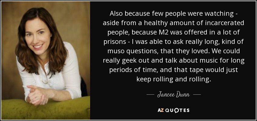 Also because few people were watching - aside from a healthy amount of incarcerated people, because M2 was offered in a lot of prisons - I was able to ask really long, kind of muso questions, that they loved. We could really geek out and talk about music for long periods of time, and that tape would just keep rolling and rolling. - Jancee Dunn