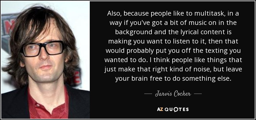 Also, because people like to multitask, in a way if you've got a bit of music on in the background and the lyrical content is making you want to listen to it, then that would probably put you off the texting you wanted to do. I think people like things that just make that right kind of noise, but leave your brain free to do something else. - Jarvis Cocker