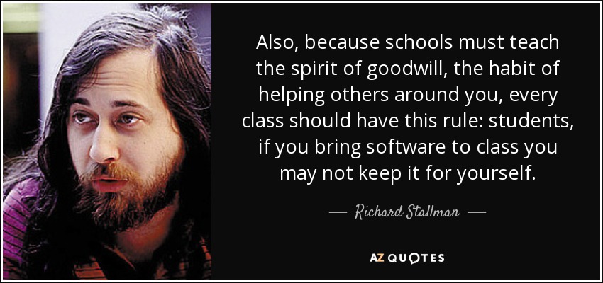 Also, because schools must teach the spirit of goodwill, the habit of helping others around you, every class should have this rule: students, if you bring software to class you may not keep it for yourself. - Richard Stallman