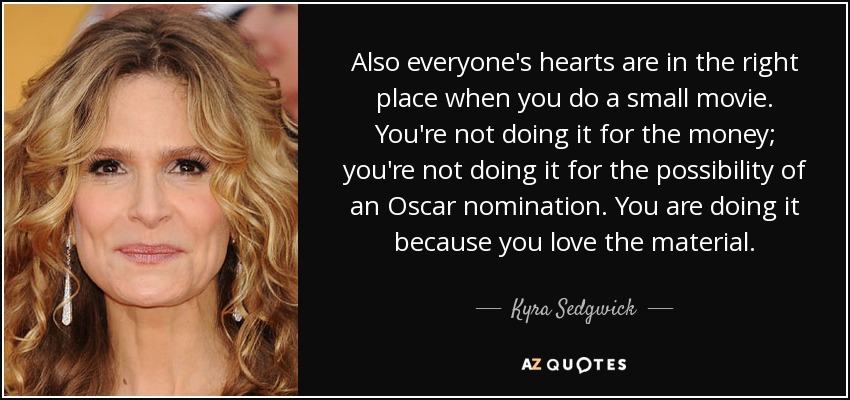 Also everyone's hearts are in the right place when you do a small movie. You're not doing it for the money; you're not doing it for the possibility of an Oscar nomination. You are doing it because you love the material. - Kyra Sedgwick