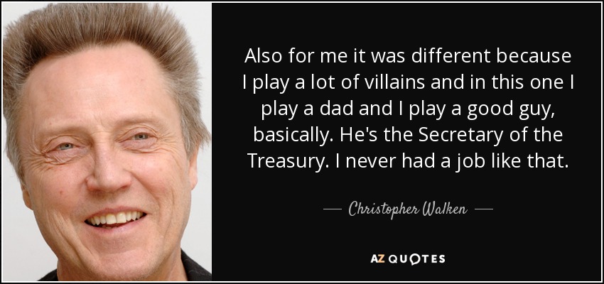 Also for me it was different because I play a lot of villains and in this one I play a dad and I play a good guy, basically. He's the Secretary of the Treasury. I never had a job like that. - Christopher Walken