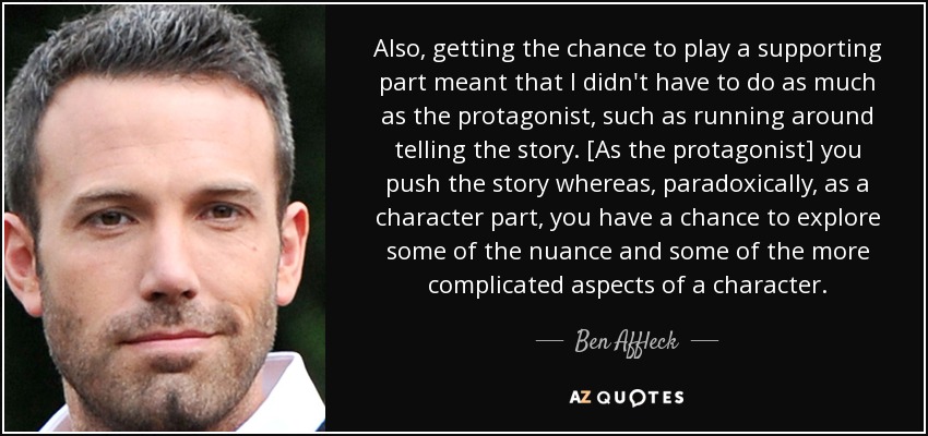 Also, getting the chance to play a supporting part meant that I didn't have to do as much as the protagonist, such as running around telling the story. [As the protagonist] you push the story whereas, paradoxically, as a character part, you have a chance to explore some of the nuance and some of the more complicated aspects of a character. - Ben Affleck