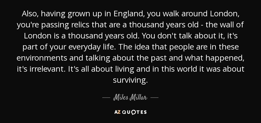 Also, having grown up in England, you walk around London, you're passing relics that are a thousand years old - the wall of London is a thousand years old. You don't talk about it, it's part of your everyday life. The idea that people are in these environments and talking about the past and what happened, it's irrelevant. It's all about living and in this world it was about surviving. - Miles Millar