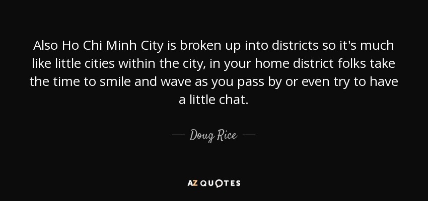 Also Ho Chi Minh City is broken up into districts so it's much like little cities within the city, in your home district folks take the time to smile and wave as you pass by or even try to have a little chat. - Doug Rice