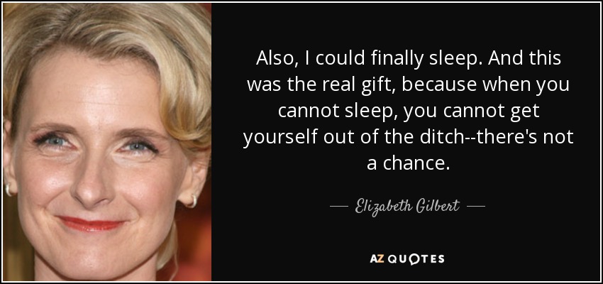 Also, I could finally sleep. And this was the real gift, because when you cannot sleep, you cannot get yourself out of the ditch--there's not a chance. - Elizabeth Gilbert