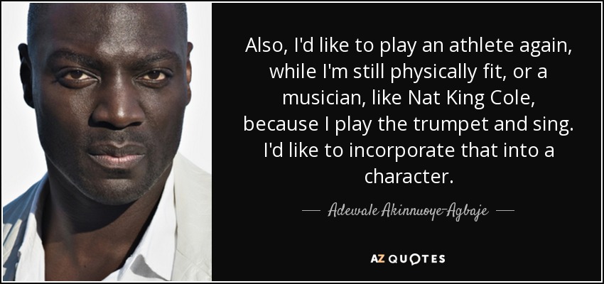 Also, I'd like to play an athlete again, while I'm still physically fit, or a musician, like Nat King Cole, because I play the trumpet and sing. I'd like to incorporate that into a character. - Adewale Akinnuoye-Agbaje