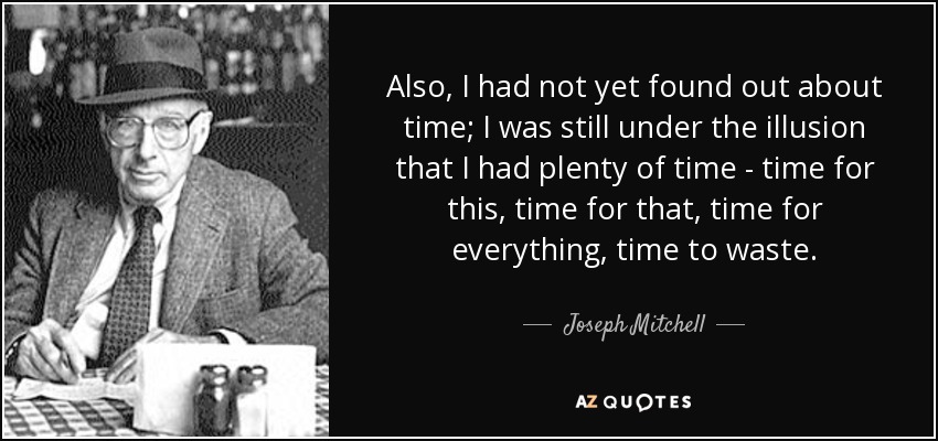 Also, I had not yet found out about time; I was still under the illusion that I had plenty of time - time for this, time for that, time for everything, time to waste. - Joseph Mitchell