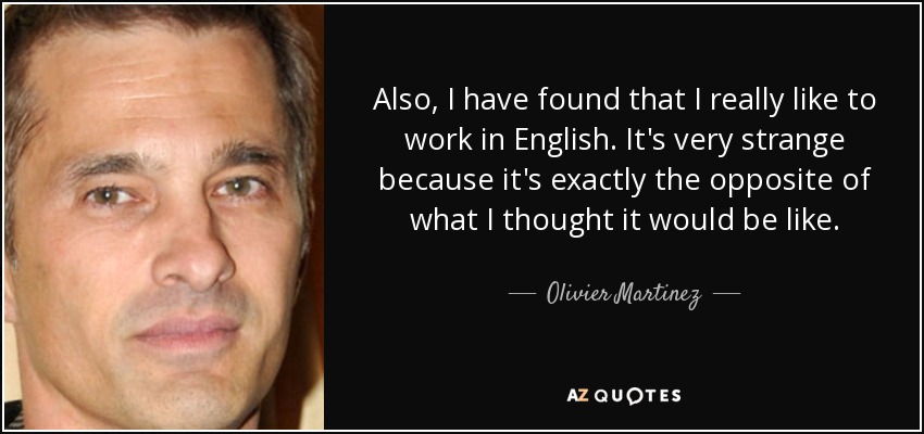 Also, I have found that I really like to work in English. It's very strange because it's exactly the opposite of what I thought it would be like. - Olivier Martinez