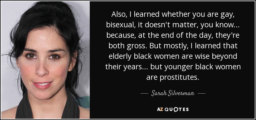 Also, I learned whether you are gay, bisexual, it doesn't matter, you know... because, at the end of the day, they're both gross. But mostly, I learned that elderly black women are wise beyond their years... but younger black women are prostitutes. - Sarah Silverman