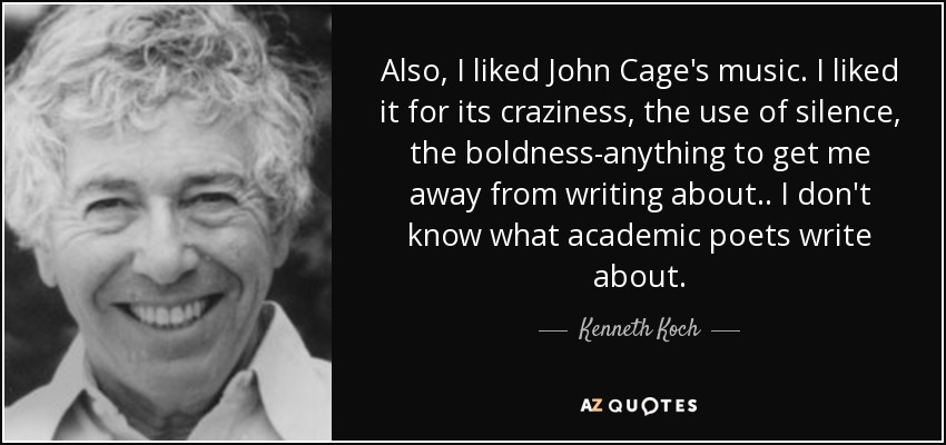 Also, I liked John Cage's music. I liked it for its craziness, the use of silence, the boldness-anything to get me away from writing about.. I don't know what academic poets write about. - Kenneth Koch
