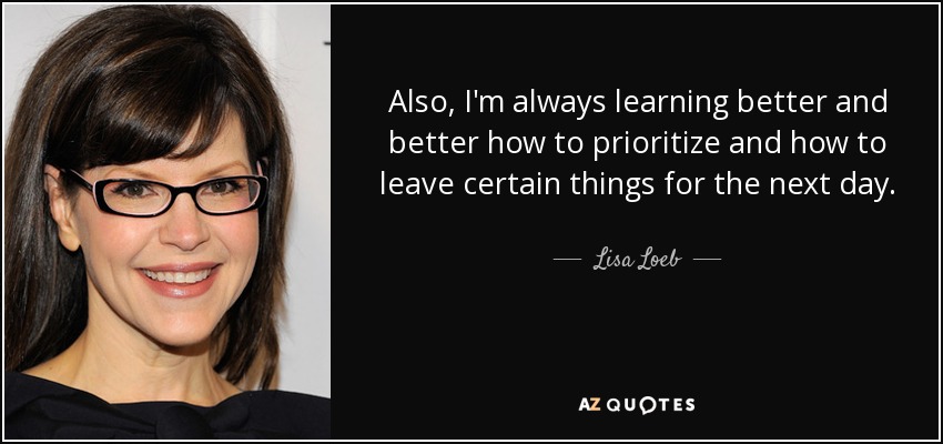 Also, I'm always learning better and better how to prioritize and how to leave certain things for the next day. - Lisa Loeb
