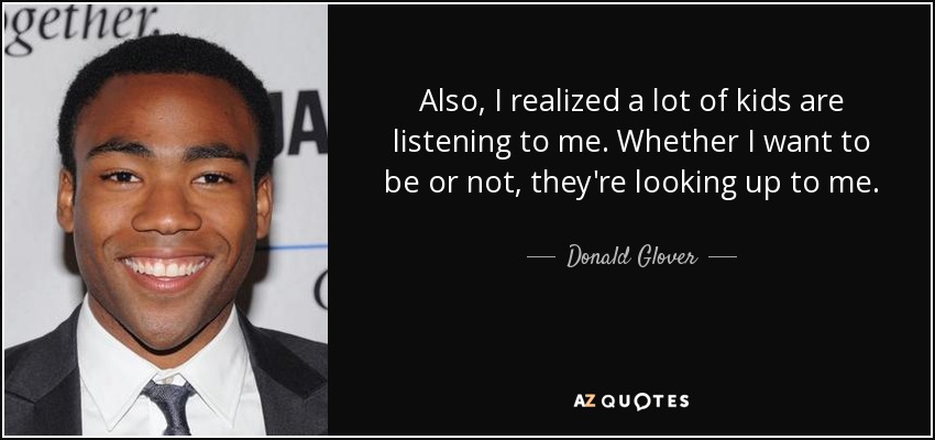 Also, I realized a lot of kids are listening to me. Whether I want to be or not, they're looking up to me. - Donald Glover