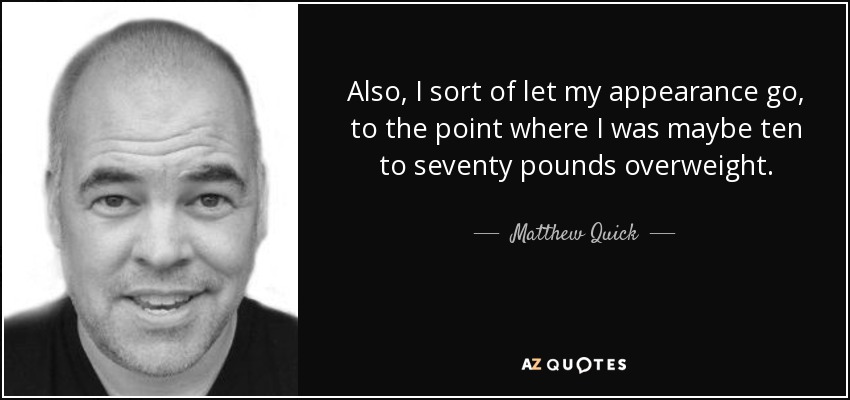 Also, I sort of let my appearance go, to the point where I was maybe ten to seventy pounds overweight. - Matthew Quick