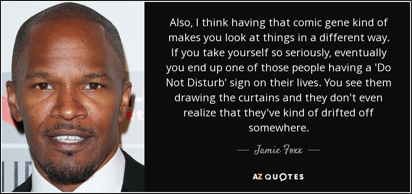 Also, I think having that comic gene kind of makes you look at things in a different way. If you take yourself so seriously, eventually you end up one of those people having a 'Do Not Disturb' sign on their lives. You see them drawing the curtains and they don't even realize that they've kind of drifted off somewhere. - Jamie Foxx