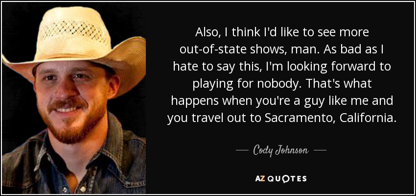 Also, I think I'd like to see more out-of-state shows, man. As bad as I hate to say this, I'm looking forward to playing for nobody. That's what happens when you're a guy like me and you travel out to Sacramento, California. - Cody Johnson