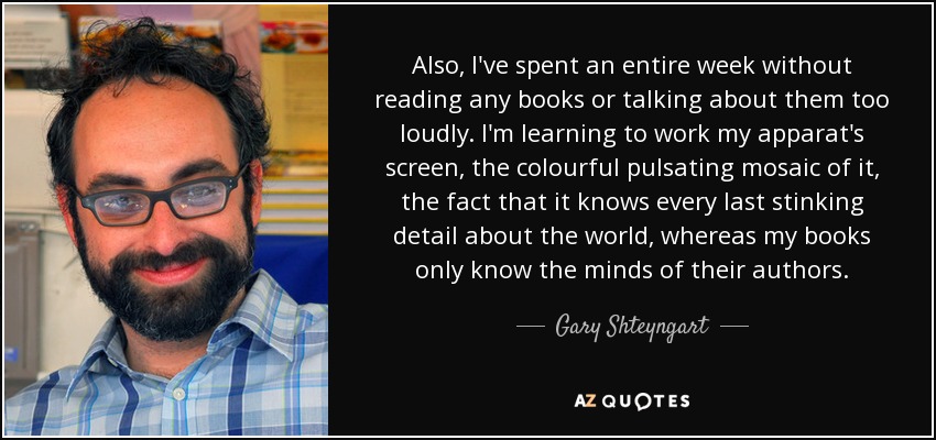 Also, I've spent an entire week without reading any books or talking about them too loudly. I'm learning to work my apparat's screen, the colourful pulsating mosaic of it, the fact that it knows every last stinking detail about the world, whereas my books only know the minds of their authors. - Gary Shteyngart