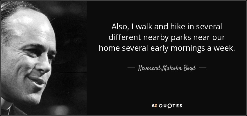 Also, I walk and hike in several different nearby parks near our home several early mornings a week. - Reverend Malcolm Boyd