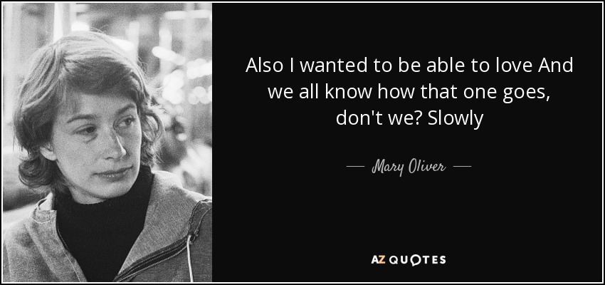 Also I wanted to be able to love And we all know how that one goes, don't we? Slowly - Mary Oliver