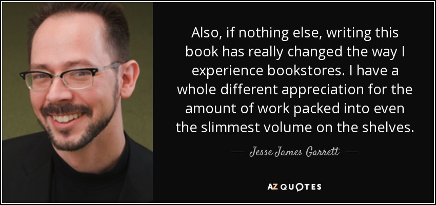 Also, if nothing else, writing this book has really changed the way I experience bookstores. I have a whole different appreciation for the amount of work packed into even the slimmest volume on the shelves. - Jesse James Garrett