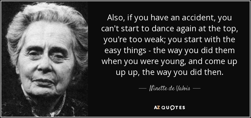 Also, if you have an accident, you can't start to dance again at the top, you're too weak; you start with the easy things - the way you did them when you were young, and come up up up, the way you did then. - Ninette de Valois
