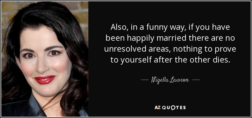 Also, in a funny way, if you have been happily married there are no unresolved areas, nothing to prove to yourself after the other dies. - Nigella Lawson
