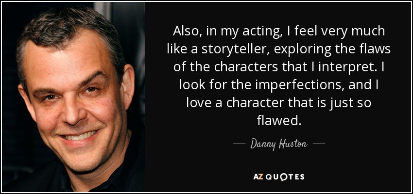 Also, in my acting, I feel very much like a storyteller, exploring the flaws of the characters that I interpret. I look for the imperfections, and I love a character that is just so flawed. - Danny Huston