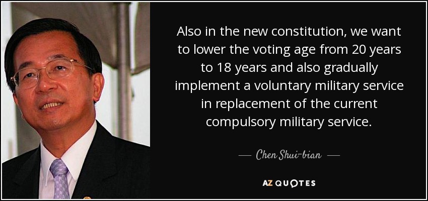 Also in the new constitution, we want to lower the voting age from 20 years to 18 years and also gradually implement a voluntary military service in replacement of the current compulsory military service. - Chen Shui-bian