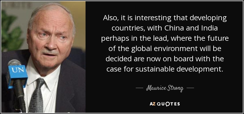 Also, it is interesting that developing countries, with China and India perhaps in the lead, where the future of the global environment will be decided are now on board with the case for sustainable development. - Maurice Strong