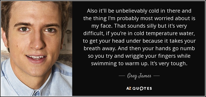 Also it'll be unbelievably cold in there and the thing I'm probably most worried about is my face. That sounds silly but it's very difficult, if you're in cold temperature water, to get your head under because it takes your breath away. And then your hands go numb so you try and wriggle your fingers while swimming to warm up. It's very tough. - Greg James