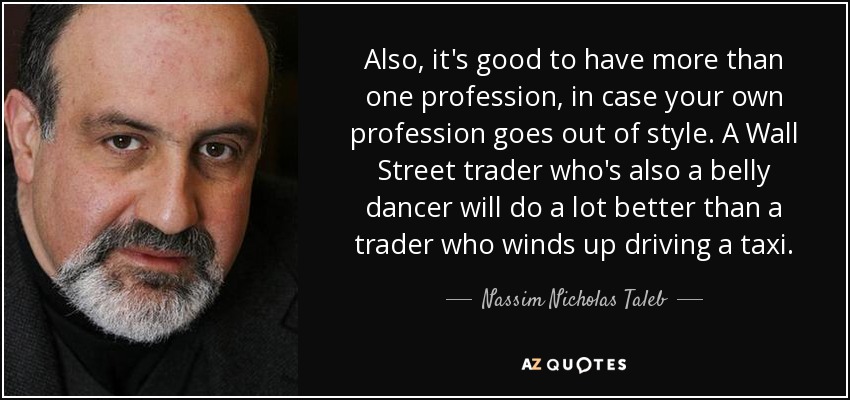 Also, it's good to have more than one profession, in case your own profession goes out of style. A Wall Street trader who's also a belly dancer will do a lot better than a trader who winds up driving a taxi. - Nassim Nicholas Taleb