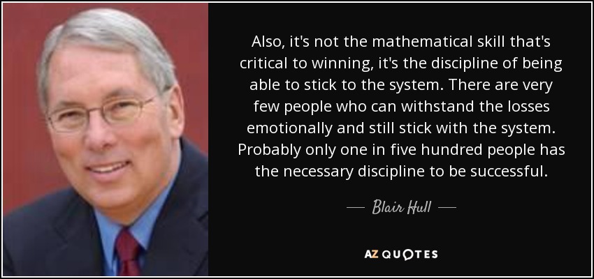 Also, it's not the mathematical skill that's critical to winning, it's the discipline of being able to stick to the system. There are very few people who can withstand the losses emotionally and still stick with the system. Probably only one in five hundred people has the necessary discipline to be successful. - Blair Hull